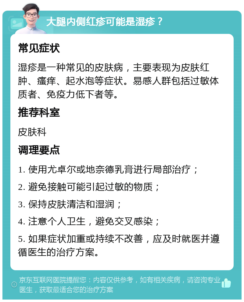 大腿内侧红疹可能是湿疹？ 常见症状 湿疹是一种常见的皮肤病，主要表现为皮肤红肿、瘙痒、起水泡等症状。易感人群包括过敏体质者、免疫力低下者等。 推荐科室 皮肤科 调理要点 1. 使用尤卓尔或地奈德乳膏进行局部治疗； 2. 避免接触可能引起过敏的物质； 3. 保持皮肤清洁和湿润； 4. 注意个人卫生，避免交叉感染； 5. 如果症状加重或持续不改善，应及时就医并遵循医生的治疗方案。