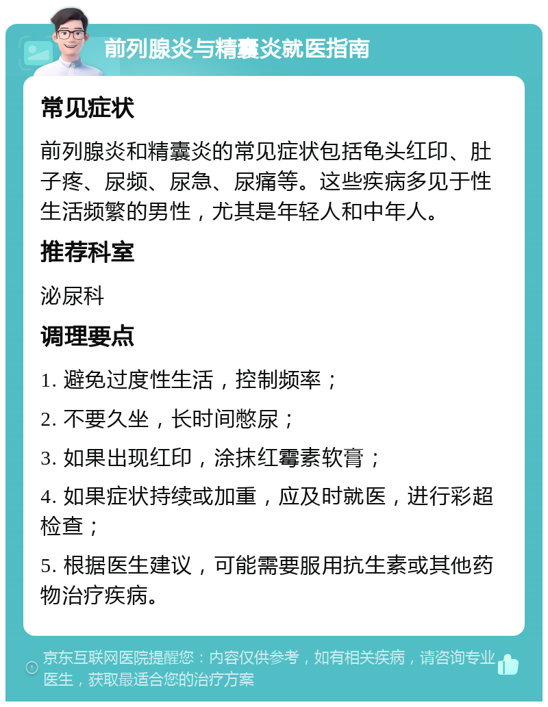 前列腺炎与精囊炎就医指南 常见症状 前列腺炎和精囊炎的常见症状包括龟头红印、肚子疼、尿频、尿急、尿痛等。这些疾病多见于性生活频繁的男性，尤其是年轻人和中年人。 推荐科室 泌尿科 调理要点 1. 避免过度性生活，控制频率； 2. 不要久坐，长时间憋尿； 3. 如果出现红印，涂抹红霉素软膏； 4. 如果症状持续或加重，应及时就医，进行彩超检查； 5. 根据医生建议，可能需要服用抗生素或其他药物治疗疾病。