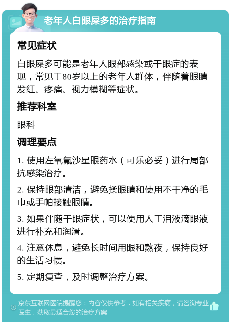 老年人白眼屎多的治疗指南 常见症状 白眼屎多可能是老年人眼部感染或干眼症的表现，常见于80岁以上的老年人群体，伴随着眼睛发红、疼痛、视力模糊等症状。 推荐科室 眼科 调理要点 1. 使用左氧氟沙星眼药水（可乐必妥）进行局部抗感染治疗。 2. 保持眼部清洁，避免揉眼睛和使用不干净的毛巾或手帕接触眼睛。 3. 如果伴随干眼症状，可以使用人工泪液滴眼液进行补充和润滑。 4. 注意休息，避免长时间用眼和熬夜，保持良好的生活习惯。 5. 定期复查，及时调整治疗方案。