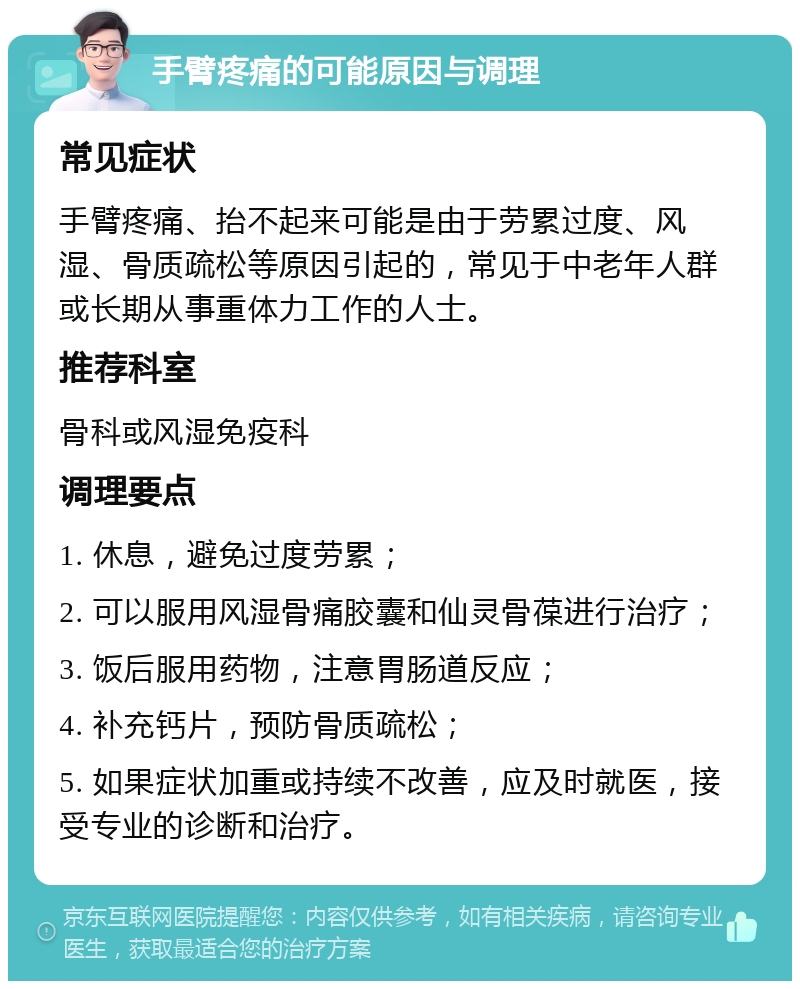 手臂疼痛的可能原因与调理 常见症状 手臂疼痛、抬不起来可能是由于劳累过度、风湿、骨质疏松等原因引起的，常见于中老年人群或长期从事重体力工作的人士。 推荐科室 骨科或风湿免疫科 调理要点 1. 休息，避免过度劳累； 2. 可以服用风湿骨痛胶囊和仙灵骨葆进行治疗； 3. 饭后服用药物，注意胃肠道反应； 4. 补充钙片，预防骨质疏松； 5. 如果症状加重或持续不改善，应及时就医，接受专业的诊断和治疗。