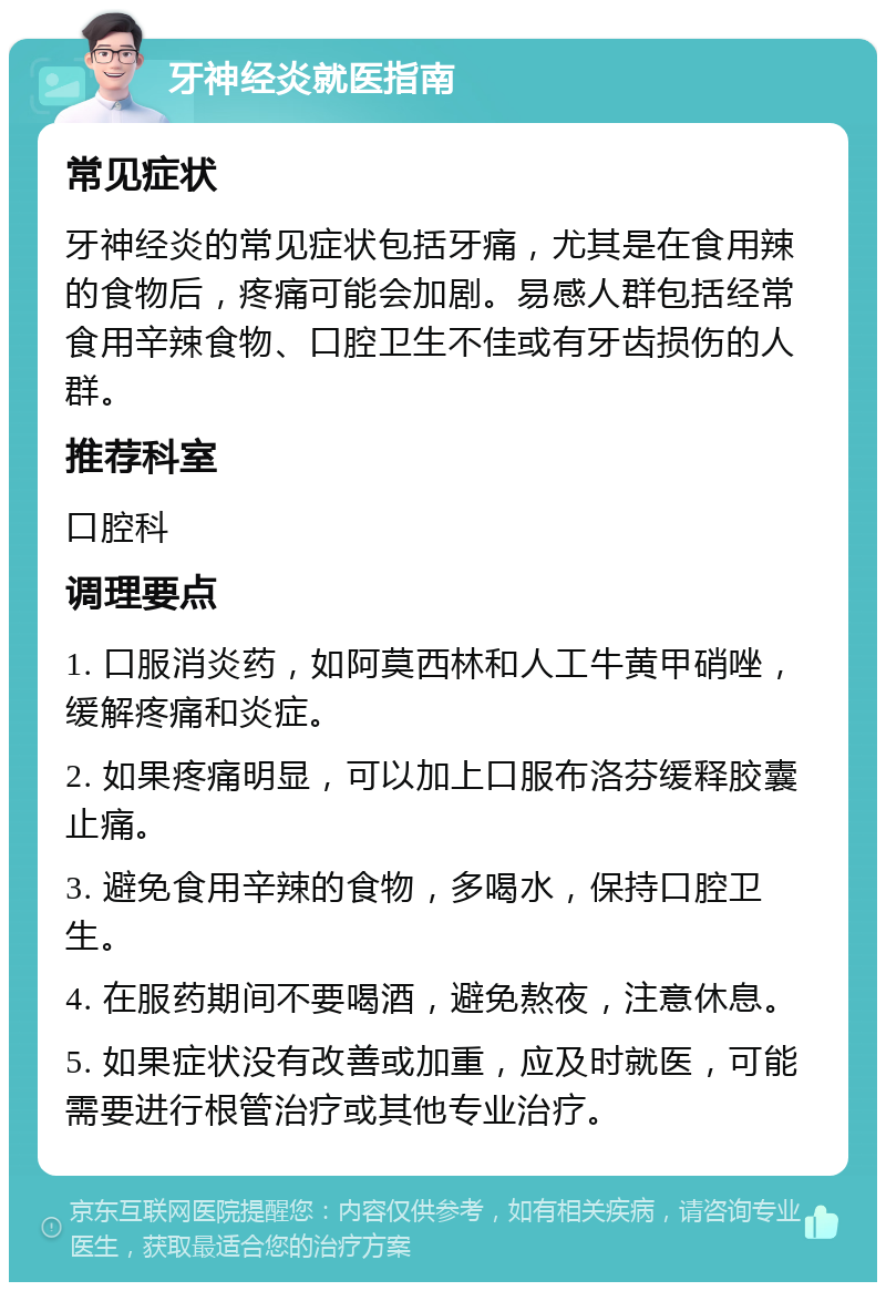 牙神经炎就医指南 常见症状 牙神经炎的常见症状包括牙痛，尤其是在食用辣的食物后，疼痛可能会加剧。易感人群包括经常食用辛辣食物、口腔卫生不佳或有牙齿损伤的人群。 推荐科室 口腔科 调理要点 1. 口服消炎药，如阿莫西林和人工牛黄甲硝唑，缓解疼痛和炎症。 2. 如果疼痛明显，可以加上口服布洛芬缓释胶囊止痛。 3. 避免食用辛辣的食物，多喝水，保持口腔卫生。 4. 在服药期间不要喝酒，避免熬夜，注意休息。 5. 如果症状没有改善或加重，应及时就医，可能需要进行根管治疗或其他专业治疗。