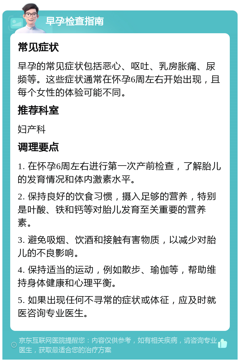 早孕检查指南 常见症状 早孕的常见症状包括恶心、呕吐、乳房胀痛、尿频等。这些症状通常在怀孕6周左右开始出现，且每个女性的体验可能不同。 推荐科室 妇产科 调理要点 1. 在怀孕6周左右进行第一次产前检查，了解胎儿的发育情况和体内激素水平。 2. 保持良好的饮食习惯，摄入足够的营养，特别是叶酸、铁和钙等对胎儿发育至关重要的营养素。 3. 避免吸烟、饮酒和接触有害物质，以减少对胎儿的不良影响。 4. 保持适当的运动，例如散步、瑜伽等，帮助维持身体健康和心理平衡。 5. 如果出现任何不寻常的症状或体征，应及时就医咨询专业医生。