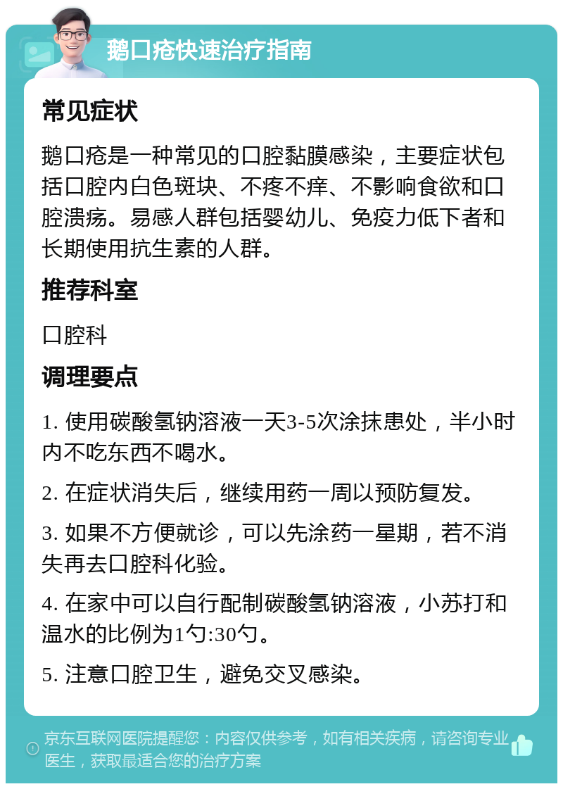 鹅口疮快速治疗指南 常见症状 鹅口疮是一种常见的口腔黏膜感染，主要症状包括口腔内白色斑块、不疼不痒、不影响食欲和口腔溃疡。易感人群包括婴幼儿、免疫力低下者和长期使用抗生素的人群。 推荐科室 口腔科 调理要点 1. 使用碳酸氢钠溶液一天3-5次涂抹患处，半小时内不吃东西不喝水。 2. 在症状消失后，继续用药一周以预防复发。 3. 如果不方便就诊，可以先涂药一星期，若不消失再去口腔科化验。 4. 在家中可以自行配制碳酸氢钠溶液，小苏打和温水的比例为1勺:30勺。 5. 注意口腔卫生，避免交叉感染。