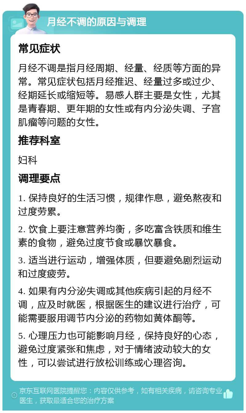 月经不调的原因与调理 常见症状 月经不调是指月经周期、经量、经质等方面的异常。常见症状包括月经推迟、经量过多或过少、经期延长或缩短等。易感人群主要是女性，尤其是青春期、更年期的女性或有内分泌失调、子宫肌瘤等问题的女性。 推荐科室 妇科 调理要点 1. 保持良好的生活习惯，规律作息，避免熬夜和过度劳累。 2. 饮食上要注意营养均衡，多吃富含铁质和维生素的食物，避免过度节食或暴饮暴食。 3. 适当进行运动，增强体质，但要避免剧烈运动和过度疲劳。 4. 如果有内分泌失调或其他疾病引起的月经不调，应及时就医，根据医生的建议进行治疗，可能需要服用调节内分泌的药物如黄体酮等。 5. 心理压力也可能影响月经，保持良好的心态，避免过度紧张和焦虑，对于情绪波动较大的女性，可以尝试进行放松训练或心理咨询。