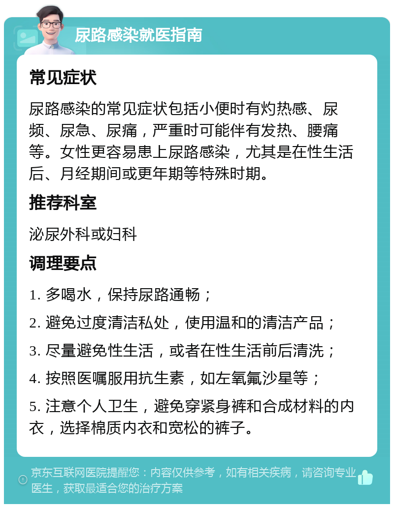 尿路感染就医指南 常见症状 尿路感染的常见症状包括小便时有灼热感、尿频、尿急、尿痛，严重时可能伴有发热、腰痛等。女性更容易患上尿路感染，尤其是在性生活后、月经期间或更年期等特殊时期。 推荐科室 泌尿外科或妇科 调理要点 1. 多喝水，保持尿路通畅； 2. 避免过度清洁私处，使用温和的清洁产品； 3. 尽量避免性生活，或者在性生活前后清洗； 4. 按照医嘱服用抗生素，如左氧氟沙星等； 5. 注意个人卫生，避免穿紧身裤和合成材料的内衣，选择棉质内衣和宽松的裤子。