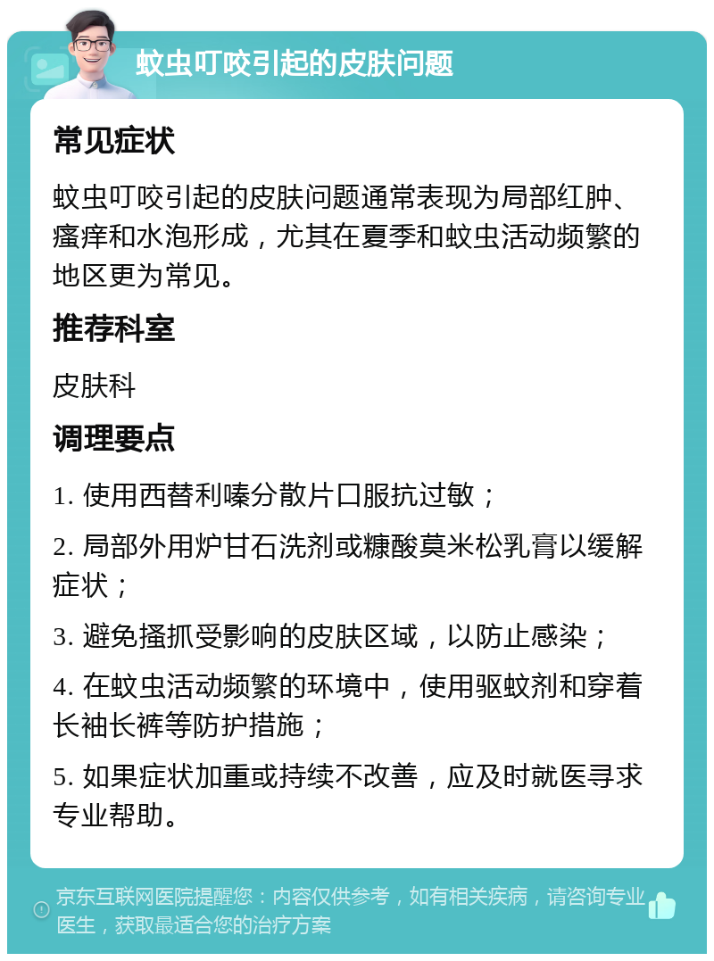 蚊虫叮咬引起的皮肤问题 常见症状 蚊虫叮咬引起的皮肤问题通常表现为局部红肿、瘙痒和水泡形成，尤其在夏季和蚊虫活动频繁的地区更为常见。 推荐科室 皮肤科 调理要点 1. 使用西替利嗪分散片口服抗过敏； 2. 局部外用炉甘石洗剂或糠酸莫米松乳膏以缓解症状； 3. 避免搔抓受影响的皮肤区域，以防止感染； 4. 在蚊虫活动频繁的环境中，使用驱蚊剂和穿着长袖长裤等防护措施； 5. 如果症状加重或持续不改善，应及时就医寻求专业帮助。