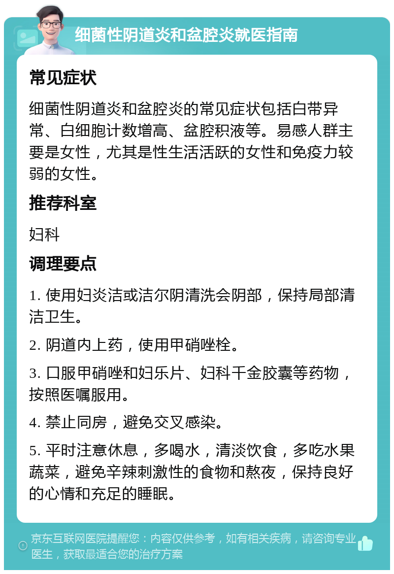 细菌性阴道炎和盆腔炎就医指南 常见症状 细菌性阴道炎和盆腔炎的常见症状包括白带异常、白细胞计数增高、盆腔积液等。易感人群主要是女性，尤其是性生活活跃的女性和免疫力较弱的女性。 推荐科室 妇科 调理要点 1. 使用妇炎洁或洁尔阴清洗会阴部，保持局部清洁卫生。 2. 阴道内上药，使用甲硝唑栓。 3. 口服甲硝唑和妇乐片、妇科千金胶囊等药物，按照医嘱服用。 4. 禁止同房，避免交叉感染。 5. 平时注意休息，多喝水，清淡饮食，多吃水果蔬菜，避免辛辣刺激性的食物和熬夜，保持良好的心情和充足的睡眠。