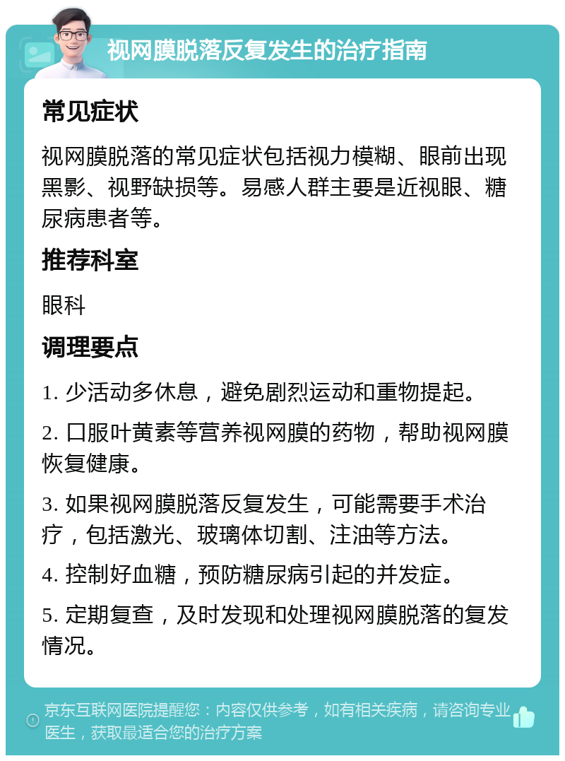 视网膜脱落反复发生的治疗指南 常见症状 视网膜脱落的常见症状包括视力模糊、眼前出现黑影、视野缺损等。易感人群主要是近视眼、糖尿病患者等。 推荐科室 眼科 调理要点 1. 少活动多休息，避免剧烈运动和重物提起。 2. 口服叶黄素等营养视网膜的药物，帮助视网膜恢复健康。 3. 如果视网膜脱落反复发生，可能需要手术治疗，包括激光、玻璃体切割、注油等方法。 4. 控制好血糖，预防糖尿病引起的并发症。 5. 定期复查，及时发现和处理视网膜脱落的复发情况。