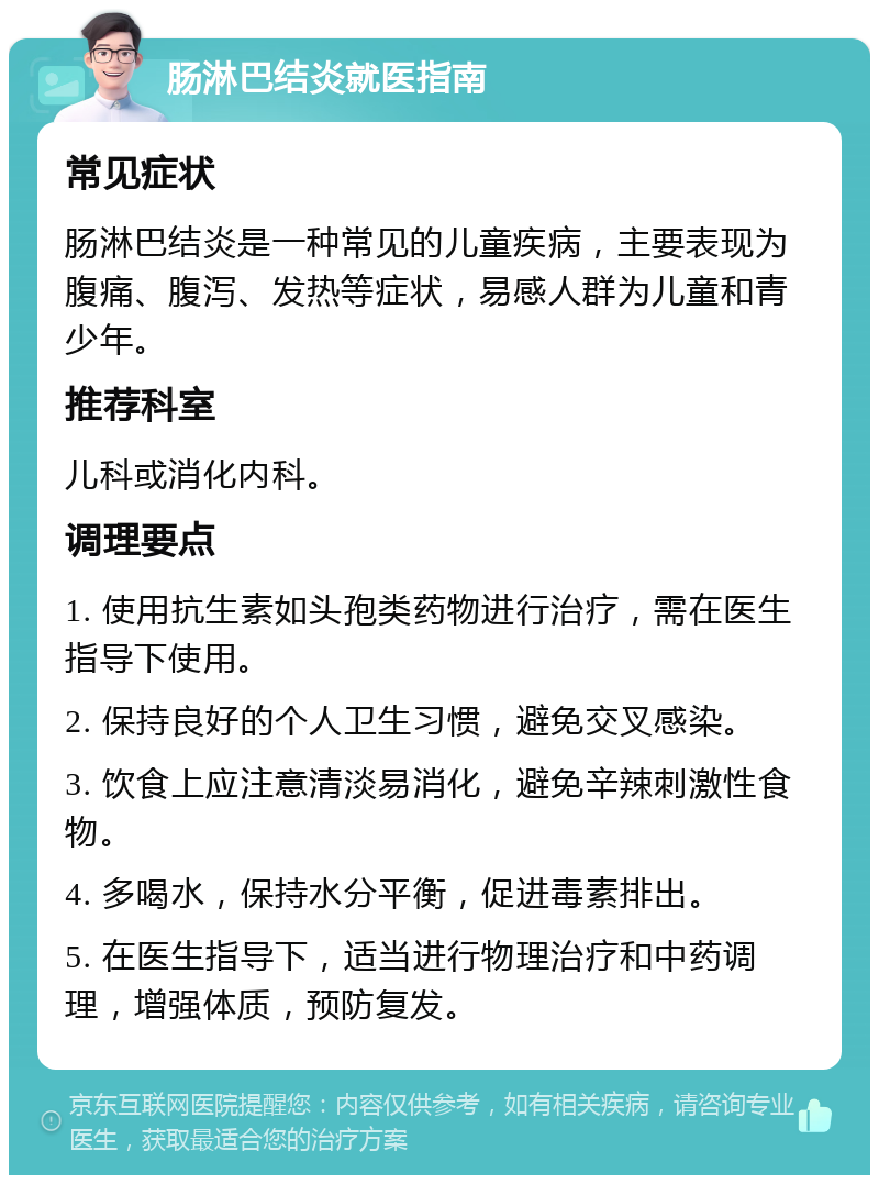 肠淋巴结炎就医指南 常见症状 肠淋巴结炎是一种常见的儿童疾病，主要表现为腹痛、腹泻、发热等症状，易感人群为儿童和青少年。 推荐科室 儿科或消化内科。 调理要点 1. 使用抗生素如头孢类药物进行治疗，需在医生指导下使用。 2. 保持良好的个人卫生习惯，避免交叉感染。 3. 饮食上应注意清淡易消化，避免辛辣刺激性食物。 4. 多喝水，保持水分平衡，促进毒素排出。 5. 在医生指导下，适当进行物理治疗和中药调理，增强体质，预防复发。