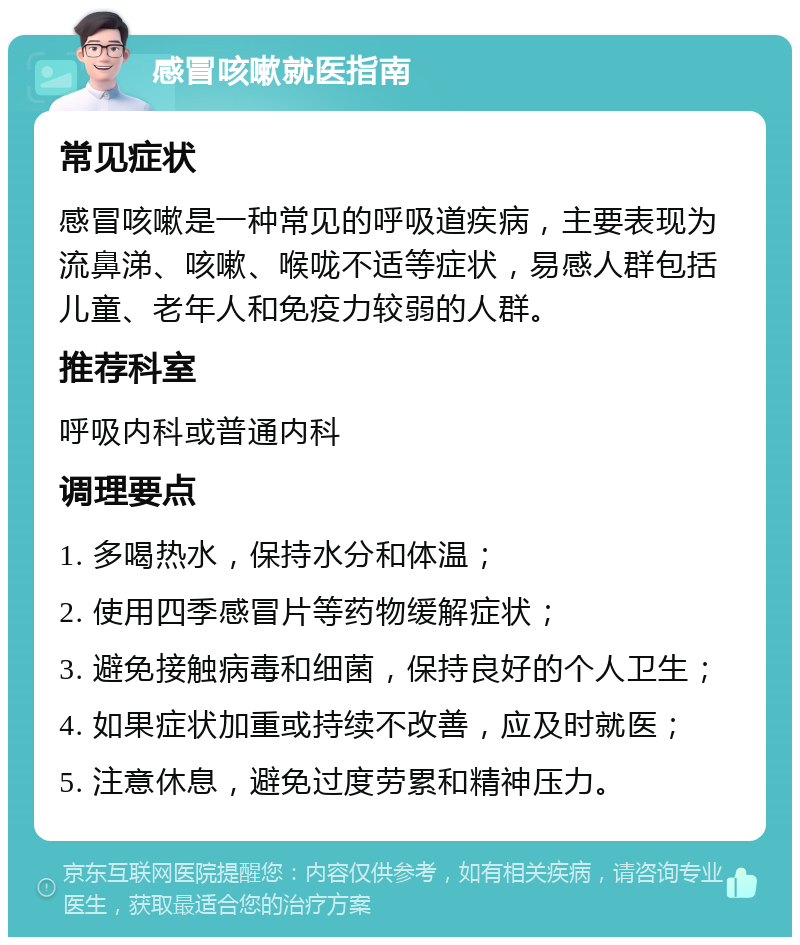 感冒咳嗽就医指南 常见症状 感冒咳嗽是一种常见的呼吸道疾病，主要表现为流鼻涕、咳嗽、喉咙不适等症状，易感人群包括儿童、老年人和免疫力较弱的人群。 推荐科室 呼吸内科或普通内科 调理要点 1. 多喝热水，保持水分和体温； 2. 使用四季感冒片等药物缓解症状； 3. 避免接触病毒和细菌，保持良好的个人卫生； 4. 如果症状加重或持续不改善，应及时就医； 5. 注意休息，避免过度劳累和精神压力。