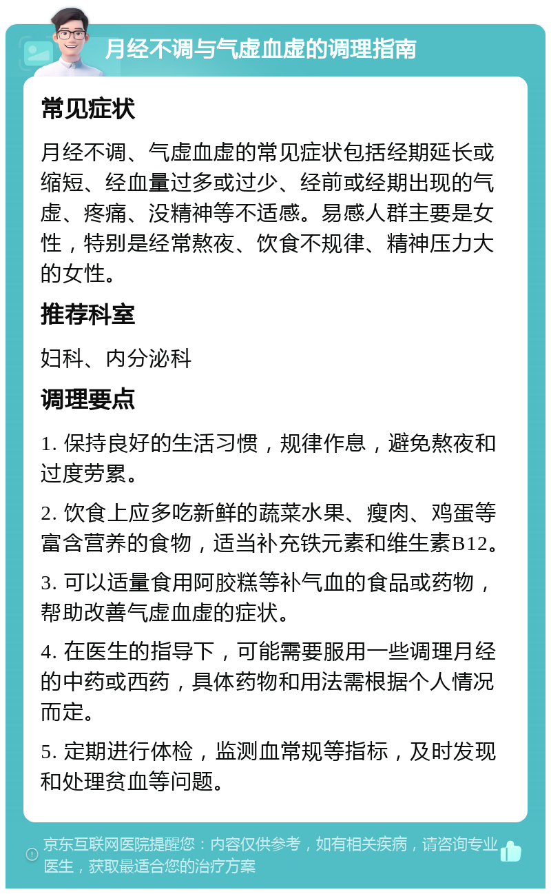 月经不调与气虚血虚的调理指南 常见症状 月经不调、气虚血虚的常见症状包括经期延长或缩短、经血量过多或过少、经前或经期出现的气虚、疼痛、没精神等不适感。易感人群主要是女性，特别是经常熬夜、饮食不规律、精神压力大的女性。 推荐科室 妇科、内分泌科 调理要点 1. 保持良好的生活习惯，规律作息，避免熬夜和过度劳累。 2. 饮食上应多吃新鲜的蔬菜水果、瘦肉、鸡蛋等富含营养的食物，适当补充铁元素和维生素B12。 3. 可以适量食用阿胶糕等补气血的食品或药物，帮助改善气虚血虚的症状。 4. 在医生的指导下，可能需要服用一些调理月经的中药或西药，具体药物和用法需根据个人情况而定。 5. 定期进行体检，监测血常规等指标，及时发现和处理贫血等问题。