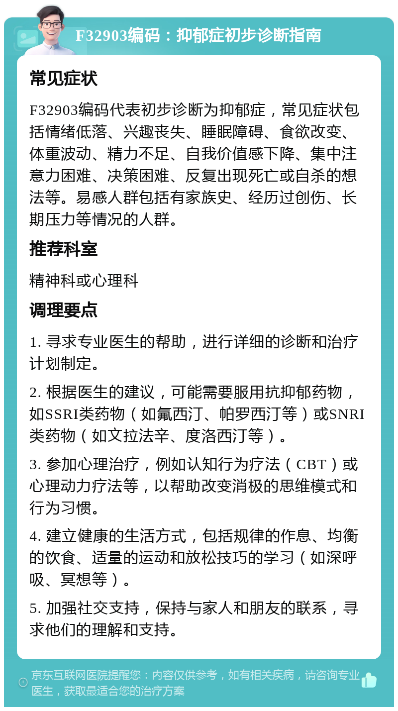 F32903编码：抑郁症初步诊断指南 常见症状 F32903编码代表初步诊断为抑郁症，常见症状包括情绪低落、兴趣丧失、睡眠障碍、食欲改变、体重波动、精力不足、自我价值感下降、集中注意力困难、决策困难、反复出现死亡或自杀的想法等。易感人群包括有家族史、经历过创伤、长期压力等情况的人群。 推荐科室 精神科或心理科 调理要点 1. 寻求专业医生的帮助，进行详细的诊断和治疗计划制定。 2. 根据医生的建议，可能需要服用抗抑郁药物，如SSRI类药物（如氟西汀、帕罗西汀等）或SNRI类药物（如文拉法辛、度洛西汀等）。 3. 参加心理治疗，例如认知行为疗法（CBT）或心理动力疗法等，以帮助改变消极的思维模式和行为习惯。 4. 建立健康的生活方式，包括规律的作息、均衡的饮食、适量的运动和放松技巧的学习（如深呼吸、冥想等）。 5. 加强社交支持，保持与家人和朋友的联系，寻求他们的理解和支持。