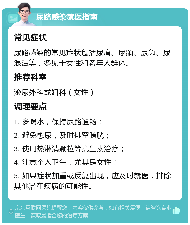 尿路感染就医指南 常见症状 尿路感染的常见症状包括尿痛、尿频、尿急、尿混浊等，多见于女性和老年人群体。 推荐科室 泌尿外科或妇科（女性） 调理要点 1. 多喝水，保持尿路通畅； 2. 避免憋尿，及时排空膀胱； 3. 使用热淋清颗粒等抗生素治疗； 4. 注意个人卫生，尤其是女性； 5. 如果症状加重或反复出现，应及时就医，排除其他潜在疾病的可能性。