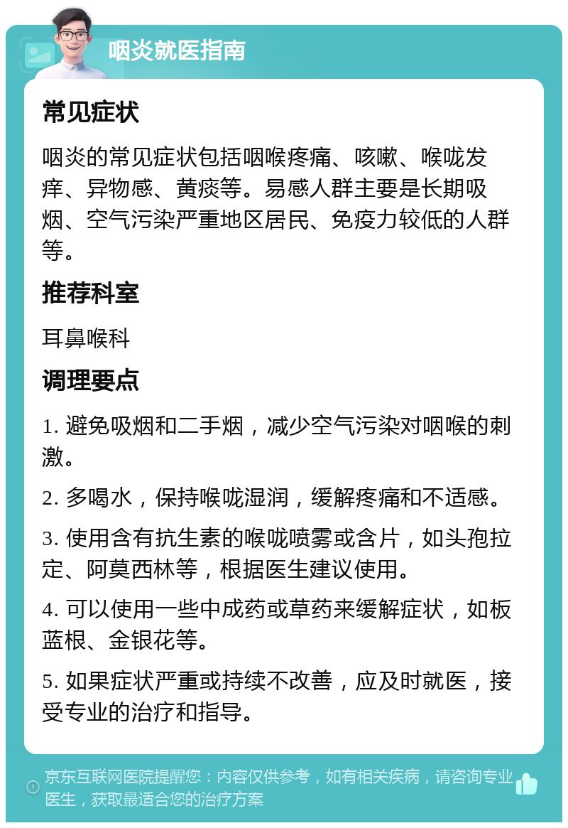 咽炎就医指南 常见症状 咽炎的常见症状包括咽喉疼痛、咳嗽、喉咙发痒、异物感、黄痰等。易感人群主要是长期吸烟、空气污染严重地区居民、免疫力较低的人群等。 推荐科室 耳鼻喉科 调理要点 1. 避免吸烟和二手烟，减少空气污染对咽喉的刺激。 2. 多喝水，保持喉咙湿润，缓解疼痛和不适感。 3. 使用含有抗生素的喉咙喷雾或含片，如头孢拉定、阿莫西林等，根据医生建议使用。 4. 可以使用一些中成药或草药来缓解症状，如板蓝根、金银花等。 5. 如果症状严重或持续不改善，应及时就医，接受专业的治疗和指导。