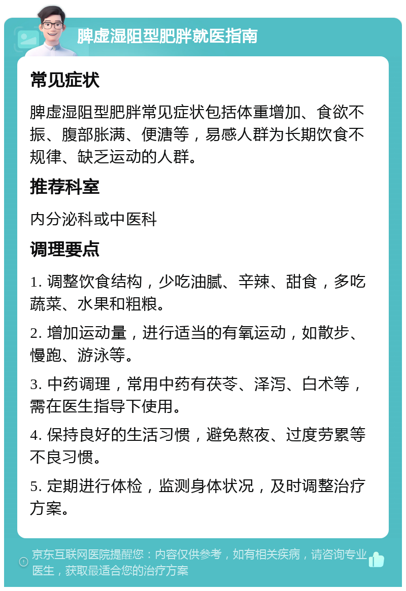 脾虚湿阻型肥胖就医指南 常见症状 脾虚湿阻型肥胖常见症状包括体重增加、食欲不振、腹部胀满、便溏等，易感人群为长期饮食不规律、缺乏运动的人群。 推荐科室 内分泌科或中医科 调理要点 1. 调整饮食结构，少吃油腻、辛辣、甜食，多吃蔬菜、水果和粗粮。 2. 增加运动量，进行适当的有氧运动，如散步、慢跑、游泳等。 3. 中药调理，常用中药有茯苓、泽泻、白术等，需在医生指导下使用。 4. 保持良好的生活习惯，避免熬夜、过度劳累等不良习惯。 5. 定期进行体检，监测身体状况，及时调整治疗方案。