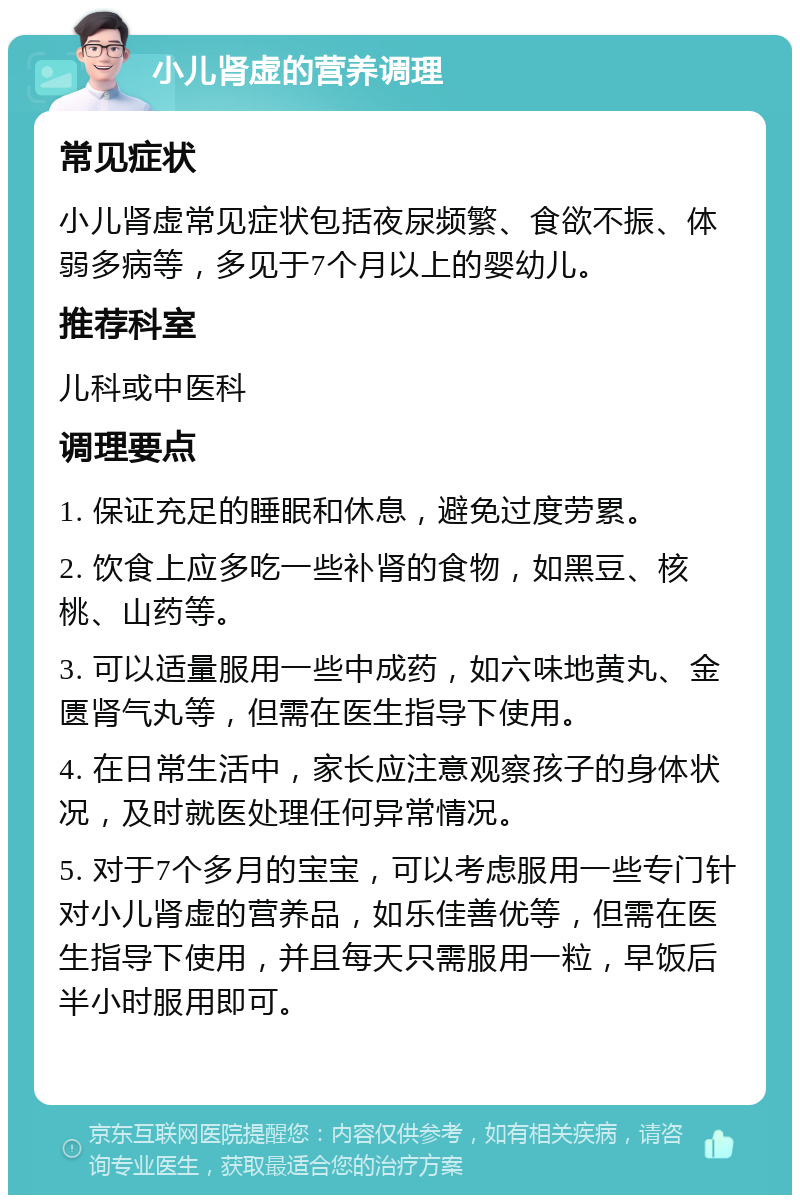 小儿肾虚的营养调理 常见症状 小儿肾虚常见症状包括夜尿频繁、食欲不振、体弱多病等，多见于7个月以上的婴幼儿。 推荐科室 儿科或中医科 调理要点 1. 保证充足的睡眠和休息，避免过度劳累。 2. 饮食上应多吃一些补肾的食物，如黑豆、核桃、山药等。 3. 可以适量服用一些中成药，如六味地黄丸、金匮肾气丸等，但需在医生指导下使用。 4. 在日常生活中，家长应注意观察孩子的身体状况，及时就医处理任何异常情况。 5. 对于7个多月的宝宝，可以考虑服用一些专门针对小儿肾虚的营养品，如乐佳善优等，但需在医生指导下使用，并且每天只需服用一粒，早饭后半小时服用即可。