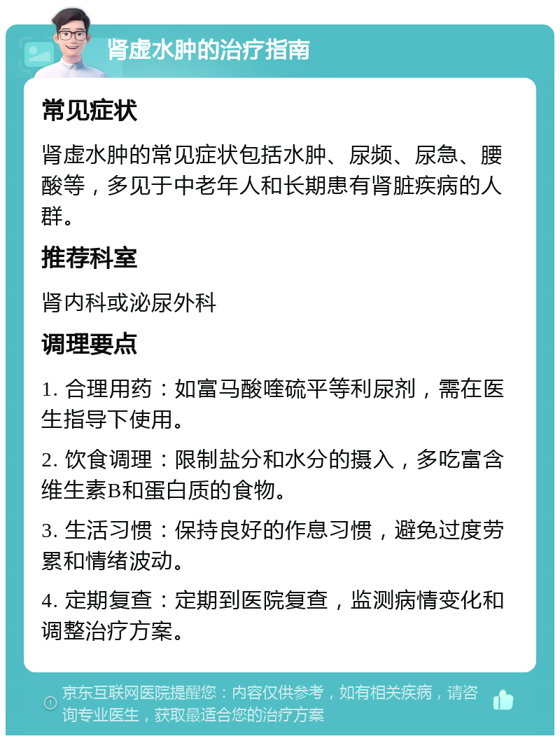 肾虚水肿的治疗指南 常见症状 肾虚水肿的常见症状包括水肿、尿频、尿急、腰酸等，多见于中老年人和长期患有肾脏疾病的人群。 推荐科室 肾内科或泌尿外科 调理要点 1. 合理用药：如富马酸喹硫平等利尿剂，需在医生指导下使用。 2. 饮食调理：限制盐分和水分的摄入，多吃富含维生素B和蛋白质的食物。 3. 生活习惯：保持良好的作息习惯，避免过度劳累和情绪波动。 4. 定期复查：定期到医院复查，监测病情变化和调整治疗方案。