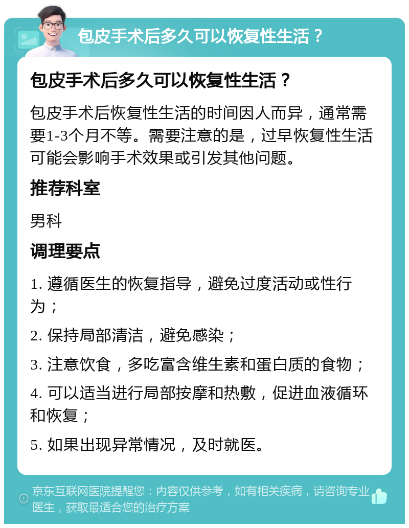 包皮手术后多久可以恢复性生活？ 包皮手术后多久可以恢复性生活？ 包皮手术后恢复性生活的时间因人而异，通常需要1-3个月不等。需要注意的是，过早恢复性生活可能会影响手术效果或引发其他问题。 推荐科室 男科 调理要点 1. 遵循医生的恢复指导，避免过度活动或性行为； 2. 保持局部清洁，避免感染； 3. 注意饮食，多吃富含维生素和蛋白质的食物； 4. 可以适当进行局部按摩和热敷，促进血液循环和恢复； 5. 如果出现异常情况，及时就医。