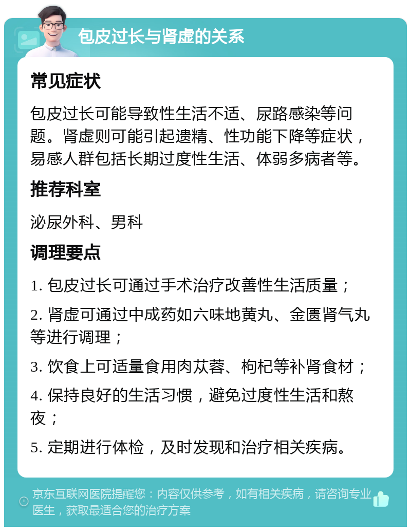 包皮过长与肾虚的关系 常见症状 包皮过长可能导致性生活不适、尿路感染等问题。肾虚则可能引起遗精、性功能下降等症状，易感人群包括长期过度性生活、体弱多病者等。 推荐科室 泌尿外科、男科 调理要点 1. 包皮过长可通过手术治疗改善性生活质量； 2. 肾虚可通过中成药如六味地黄丸、金匮肾气丸等进行调理； 3. 饮食上可适量食用肉苁蓉、枸杞等补肾食材； 4. 保持良好的生活习惯，避免过度性生活和熬夜； 5. 定期进行体检，及时发现和治疗相关疾病。