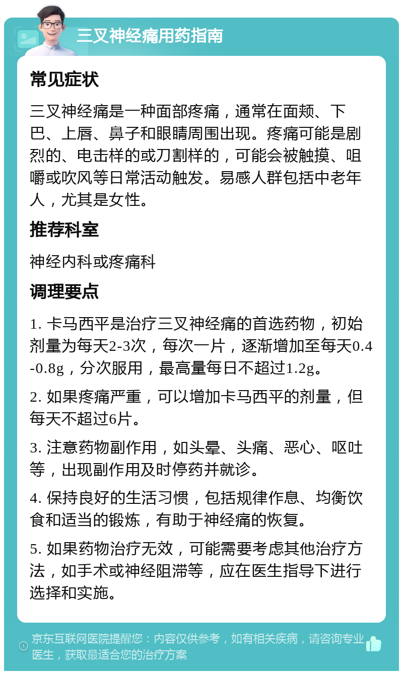 三叉神经痛用药指南 常见症状 三叉神经痛是一种面部疼痛，通常在面颊、下巴、上唇、鼻子和眼睛周围出现。疼痛可能是剧烈的、电击样的或刀割样的，可能会被触摸、咀嚼或吹风等日常活动触发。易感人群包括中老年人，尤其是女性。 推荐科室 神经内科或疼痛科 调理要点 1. 卡马西平是治疗三叉神经痛的首选药物，初始剂量为每天2-3次，每次一片，逐渐增加至每天0.4-0.8g，分次服用，最高量每日不超过1.2g。 2. 如果疼痛严重，可以增加卡马西平的剂量，但每天不超过6片。 3. 注意药物副作用，如头晕、头痛、恶心、呕吐等，出现副作用及时停药并就诊。 4. 保持良好的生活习惯，包括规律作息、均衡饮食和适当的锻炼，有助于神经痛的恢复。 5. 如果药物治疗无效，可能需要考虑其他治疗方法，如手术或神经阻滞等，应在医生指导下进行选择和实施。