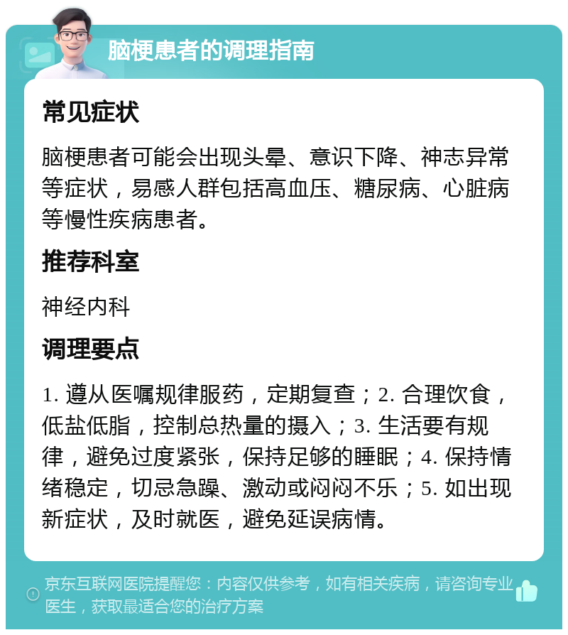 脑梗患者的调理指南 常见症状 脑梗患者可能会出现头晕、意识下降、神志异常等症状，易感人群包括高血压、糖尿病、心脏病等慢性疾病患者。 推荐科室 神经内科 调理要点 1. 遵从医嘱规律服药，定期复查；2. 合理饮食，低盐低脂，控制总热量的摄入；3. 生活要有规律，避免过度紧张，保持足够的睡眠；4. 保持情绪稳定，切忌急躁、激动或闷闷不乐；5. 如出现新症状，及时就医，避免延误病情。