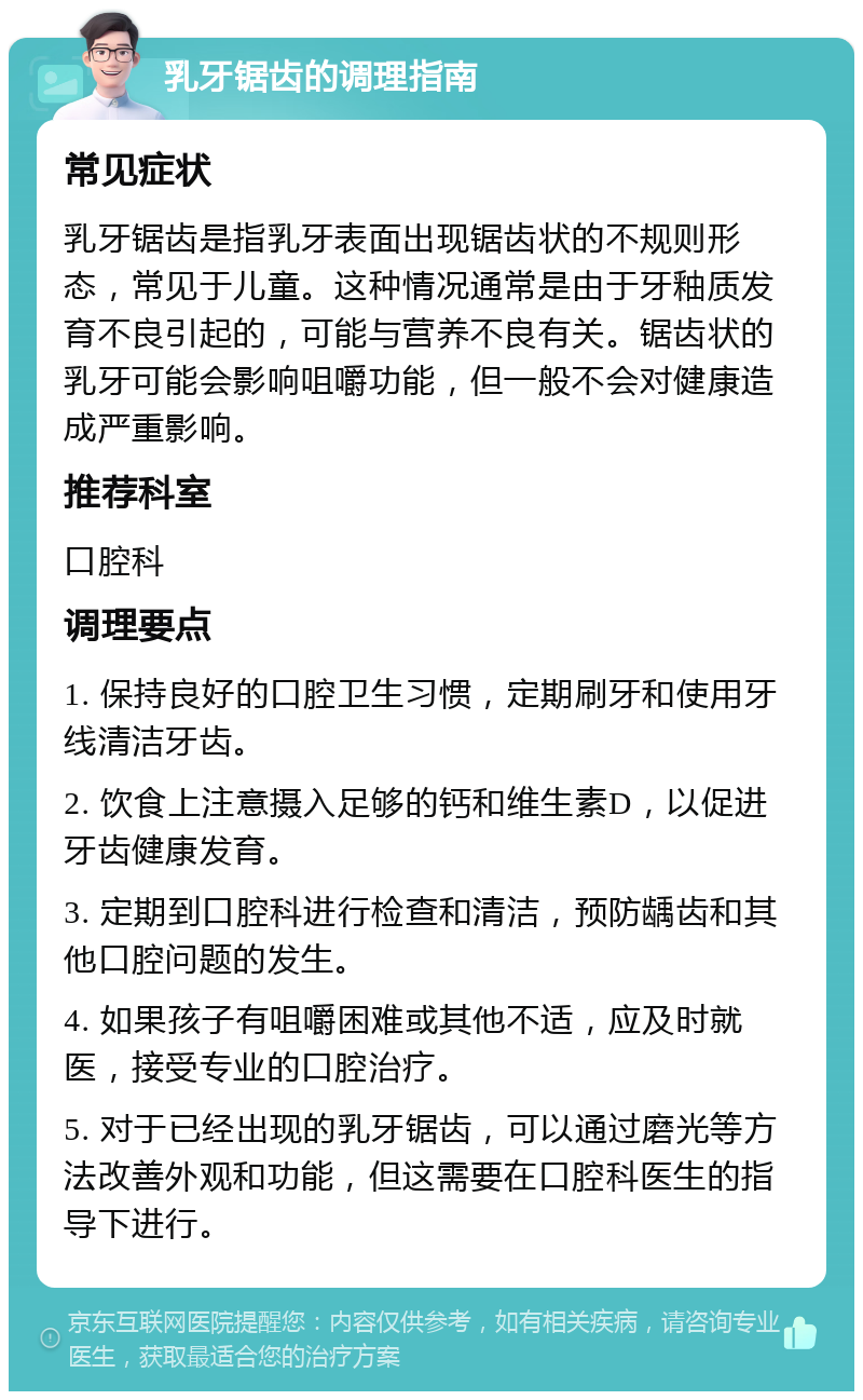 乳牙锯齿的调理指南 常见症状 乳牙锯齿是指乳牙表面出现锯齿状的不规则形态，常见于儿童。这种情况通常是由于牙釉质发育不良引起的，可能与营养不良有关。锯齿状的乳牙可能会影响咀嚼功能，但一般不会对健康造成严重影响。 推荐科室 口腔科 调理要点 1. 保持良好的口腔卫生习惯，定期刷牙和使用牙线清洁牙齿。 2. 饮食上注意摄入足够的钙和维生素D，以促进牙齿健康发育。 3. 定期到口腔科进行检查和清洁，预防龋齿和其他口腔问题的发生。 4. 如果孩子有咀嚼困难或其他不适，应及时就医，接受专业的口腔治疗。 5. 对于已经出现的乳牙锯齿，可以通过磨光等方法改善外观和功能，但这需要在口腔科医生的指导下进行。