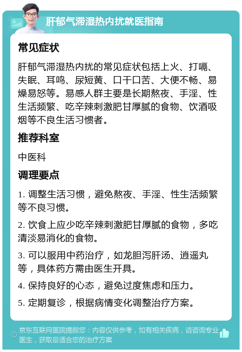 肝郁气滞湿热内扰就医指南 常见症状 肝郁气滞湿热内扰的常见症状包括上火、打嗝、失眠、耳鸣、尿短黄、口干口苦、大便不畅、易燥易怒等。易感人群主要是长期熬夜、手淫、性生活频繁、吃辛辣刺激肥甘厚腻的食物、饮酒吸烟等不良生活习惯者。 推荐科室 中医科 调理要点 1. 调整生活习惯，避免熬夜、手淫、性生活频繁等不良习惯。 2. 饮食上应少吃辛辣刺激肥甘厚腻的食物，多吃清淡易消化的食物。 3. 可以服用中药治疗，如龙胆泻肝汤、逍遥丸等，具体药方需由医生开具。 4. 保持良好的心态，避免过度焦虑和压力。 5. 定期复诊，根据病情变化调整治疗方案。