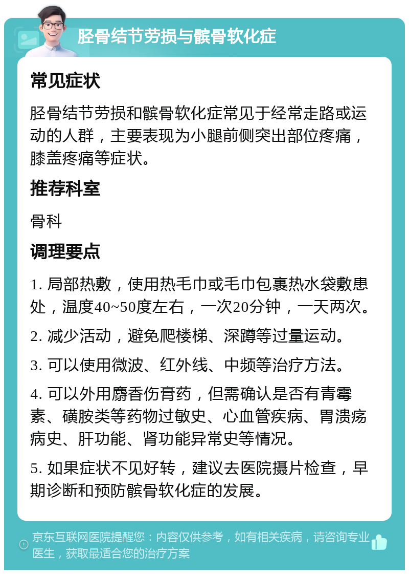 胫骨结节劳损与髌骨软化症 常见症状 胫骨结节劳损和髌骨软化症常见于经常走路或运动的人群，主要表现为小腿前侧突出部位疼痛，膝盖疼痛等症状。 推荐科室 骨科 调理要点 1. 局部热敷，使用热毛巾或毛巾包裹热水袋敷患处，温度40~50度左右，一次20分钟，一天两次。 2. 减少活动，避免爬楼梯、深蹲等过量运动。 3. 可以使用微波、红外线、中频等治疗方法。 4. 可以外用麝香伤膏药，但需确认是否有青霉素、磺胺类等药物过敏史、心血管疾病、胃溃疡病史、肝功能、肾功能异常史等情况。 5. 如果症状不见好转，建议去医院摄片检查，早期诊断和预防髌骨软化症的发展。