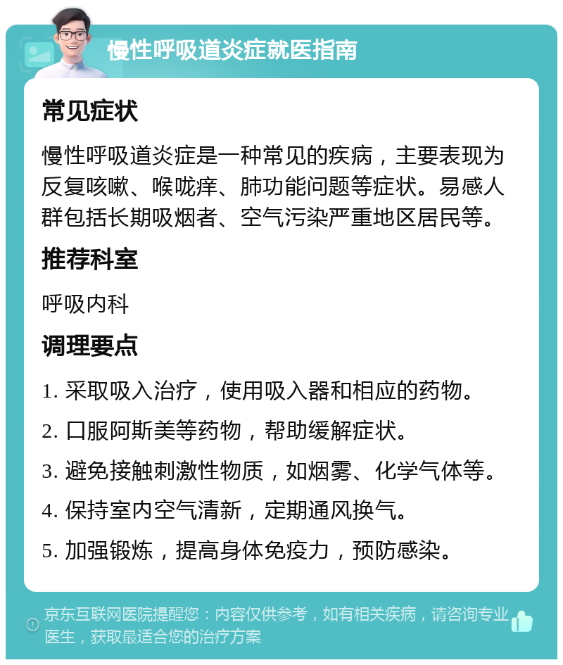 慢性呼吸道炎症就医指南 常见症状 慢性呼吸道炎症是一种常见的疾病，主要表现为反复咳嗽、喉咙痒、肺功能问题等症状。易感人群包括长期吸烟者、空气污染严重地区居民等。 推荐科室 呼吸内科 调理要点 1. 采取吸入治疗，使用吸入器和相应的药物。 2. 口服阿斯美等药物，帮助缓解症状。 3. 避免接触刺激性物质，如烟雾、化学气体等。 4. 保持室内空气清新，定期通风换气。 5. 加强锻炼，提高身体免疫力，预防感染。