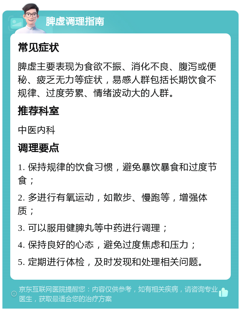 脾虚调理指南 常见症状 脾虚主要表现为食欲不振、消化不良、腹泻或便秘、疲乏无力等症状，易感人群包括长期饮食不规律、过度劳累、情绪波动大的人群。 推荐科室 中医内科 调理要点 1. 保持规律的饮食习惯，避免暴饮暴食和过度节食； 2. 多进行有氧运动，如散步、慢跑等，增强体质； 3. 可以服用健脾丸等中药进行调理； 4. 保持良好的心态，避免过度焦虑和压力； 5. 定期进行体检，及时发现和处理相关问题。