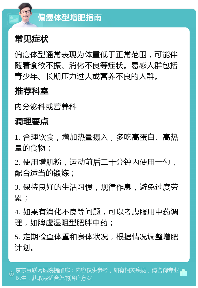 偏瘦体型增肥指南 常见症状 偏瘦体型通常表现为体重低于正常范围，可能伴随着食欲不振、消化不良等症状。易感人群包括青少年、长期压力过大或营养不良的人群。 推荐科室 内分泌科或营养科 调理要点 1. 合理饮食，增加热量摄入，多吃高蛋白、高热量的食物； 2. 使用增肌粉，运动前后二十分钟内使用一勺，配合适当的锻炼； 3. 保持良好的生活习惯，规律作息，避免过度劳累； 4. 如果有消化不良等问题，可以考虑服用中药调理，如脾虚湿阻型肥胖中药； 5. 定期检查体重和身体状况，根据情况调整增肥计划。