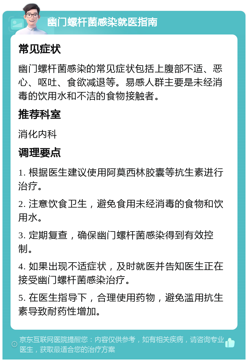 幽门螺杆菌感染就医指南 常见症状 幽门螺杆菌感染的常见症状包括上腹部不适、恶心、呕吐、食欲减退等。易感人群主要是未经消毒的饮用水和不洁的食物接触者。 推荐科室 消化内科 调理要点 1. 根据医生建议使用阿莫西林胶囊等抗生素进行治疗。 2. 注意饮食卫生，避免食用未经消毒的食物和饮用水。 3. 定期复查，确保幽门螺杆菌感染得到有效控制。 4. 如果出现不适症状，及时就医并告知医生正在接受幽门螺杆菌感染治疗。 5. 在医生指导下，合理使用药物，避免滥用抗生素导致耐药性增加。