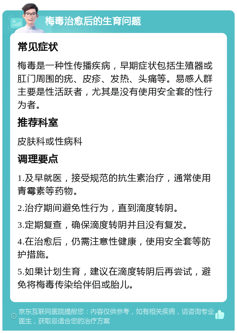 梅毒治愈后的生育问题 常见症状 梅毒是一种性传播疾病，早期症状包括生殖器或肛门周围的疣、皮疹、发热、头痛等。易感人群主要是性活跃者，尤其是没有使用安全套的性行为者。 推荐科室 皮肤科或性病科 调理要点 1.及早就医，接受规范的抗生素治疗，通常使用青霉素等药物。 2.治疗期间避免性行为，直到滴度转阴。 3.定期复查，确保滴度转阴并且没有复发。 4.在治愈后，仍需注意性健康，使用安全套等防护措施。 5.如果计划生育，建议在滴度转阴后再尝试，避免将梅毒传染给伴侣或胎儿。