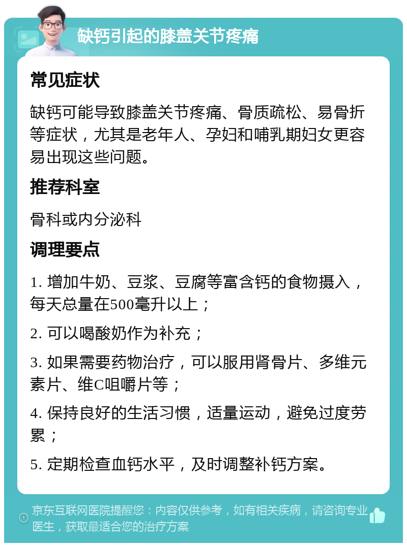 缺钙引起的膝盖关节疼痛 常见症状 缺钙可能导致膝盖关节疼痛、骨质疏松、易骨折等症状，尤其是老年人、孕妇和哺乳期妇女更容易出现这些问题。 推荐科室 骨科或内分泌科 调理要点 1. 增加牛奶、豆浆、豆腐等富含钙的食物摄入，每天总量在500毫升以上； 2. 可以喝酸奶作为补充； 3. 如果需要药物治疗，可以服用肾骨片、多维元素片、维C咀嚼片等； 4. 保持良好的生活习惯，适量运动，避免过度劳累； 5. 定期检查血钙水平，及时调整补钙方案。