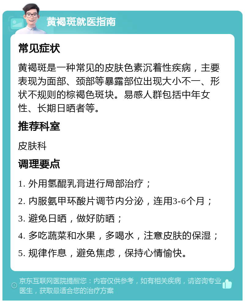 黄褐斑就医指南 常见症状 黄褐斑是一种常见的皮肤色素沉着性疾病，主要表现为面部、颈部等暴露部位出现大小不一、形状不规则的棕褐色斑块。易感人群包括中年女性、长期日晒者等。 推荐科室 皮肤科 调理要点 1. 外用氢醌乳膏进行局部治疗； 2. 内服氨甲环酸片调节内分泌，连用3-6个月； 3. 避免日晒，做好防晒； 4. 多吃蔬菜和水果，多喝水，注意皮肤的保湿； 5. 规律作息，避免焦虑，保持心情愉快。