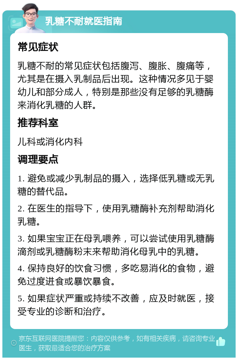 乳糖不耐就医指南 常见症状 乳糖不耐的常见症状包括腹泻、腹胀、腹痛等，尤其是在摄入乳制品后出现。这种情况多见于婴幼儿和部分成人，特别是那些没有足够的乳糖酶来消化乳糖的人群。 推荐科室 儿科或消化内科 调理要点 1. 避免或减少乳制品的摄入，选择低乳糖或无乳糖的替代品。 2. 在医生的指导下，使用乳糖酶补充剂帮助消化乳糖。 3. 如果宝宝正在母乳喂养，可以尝试使用乳糖酶滴剂或乳糖酶粉末来帮助消化母乳中的乳糖。 4. 保持良好的饮食习惯，多吃易消化的食物，避免过度进食或暴饮暴食。 5. 如果症状严重或持续不改善，应及时就医，接受专业的诊断和治疗。