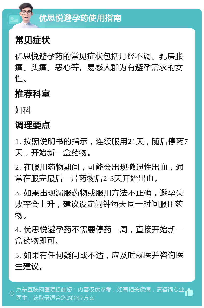 优思悦避孕药使用指南 常见症状 优思悦避孕药的常见症状包括月经不调、乳房胀痛、头痛、恶心等。易感人群为有避孕需求的女性。 推荐科室 妇科 调理要点 1. 按照说明书的指示，连续服用21天，随后停药7天，开始新一盒药物。 2. 在服用药物期间，可能会出现撤退性出血，通常在服完最后一片药物后2-3天开始出血。 3. 如果出现漏服药物或服用方法不正确，避孕失败率会上升，建议设定闹钟每天同一时间服用药物。 4. 优思悦避孕药不需要停药一周，直接开始新一盒药物即可。 5. 如果有任何疑问或不适，应及时就医并咨询医生建议。