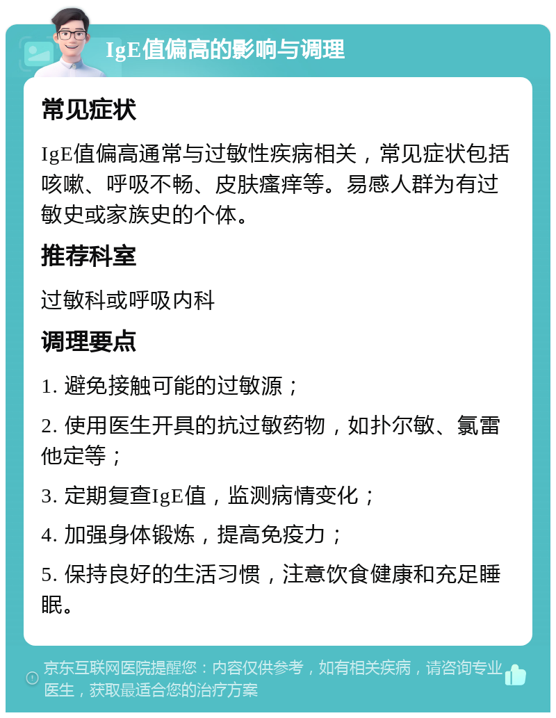 IgE值偏高的影响与调理 常见症状 IgE值偏高通常与过敏性疾病相关，常见症状包括咳嗽、呼吸不畅、皮肤瘙痒等。易感人群为有过敏史或家族史的个体。 推荐科室 过敏科或呼吸内科 调理要点 1. 避免接触可能的过敏源； 2. 使用医生开具的抗过敏药物，如扑尔敏、氯雷他定等； 3. 定期复查IgE值，监测病情变化； 4. 加强身体锻炼，提高免疫力； 5. 保持良好的生活习惯，注意饮食健康和充足睡眠。