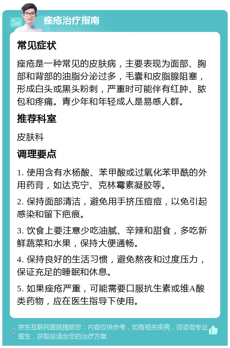 痤疮治疗指南 常见症状 痤疮是一种常见的皮肤病，主要表现为面部、胸部和背部的油脂分泌过多，毛囊和皮脂腺阻塞，形成白头或黑头粉刺，严重时可能伴有红肿、脓包和疼痛。青少年和年轻成人是易感人群。 推荐科室 皮肤科 调理要点 1. 使用含有水杨酸、苯甲酸或过氧化苯甲酰的外用药膏，如达克宁、克林霉素凝胶等。 2. 保持面部清洁，避免用手挤压痘痘，以免引起感染和留下疤痕。 3. 饮食上要注意少吃油腻、辛辣和甜食，多吃新鲜蔬菜和水果，保持大便通畅。 4. 保持良好的生活习惯，避免熬夜和过度压力，保证充足的睡眠和休息。 5. 如果痤疮严重，可能需要口服抗生素或维A酸类药物，应在医生指导下使用。