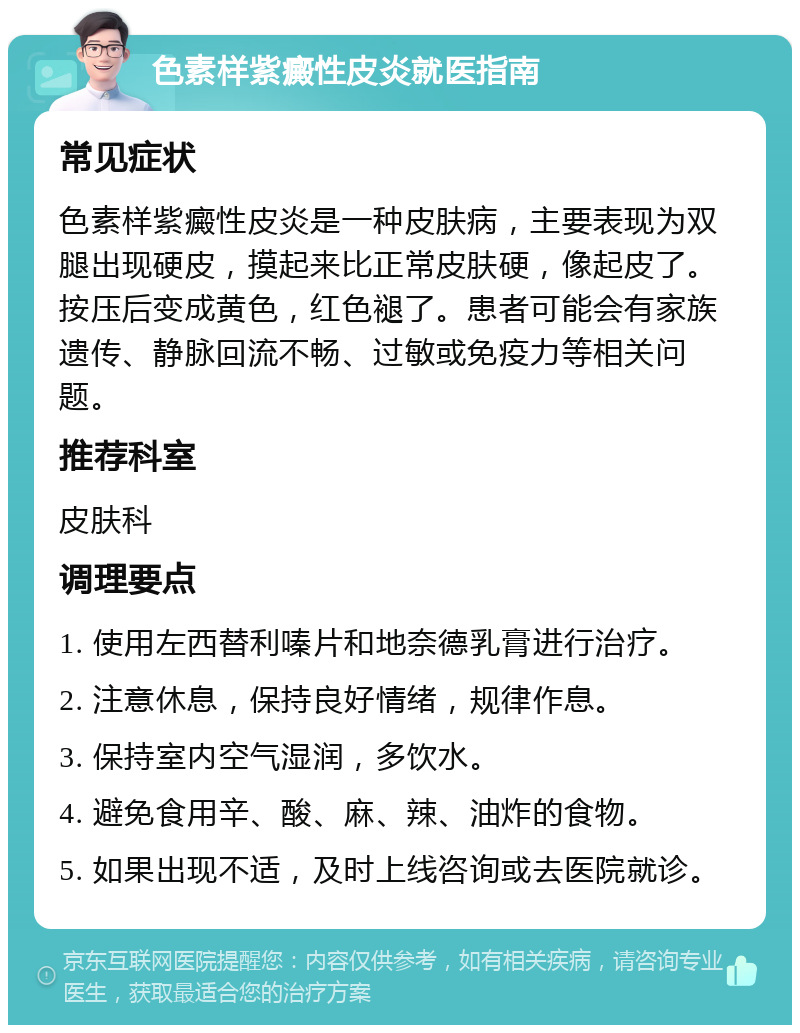 色素样紫癜性皮炎就医指南 常见症状 色素样紫癜性皮炎是一种皮肤病，主要表现为双腿出现硬皮，摸起来比正常皮肤硬，像起皮了。按压后变成黄色，红色褪了。患者可能会有家族遗传、静脉回流不畅、过敏或免疫力等相关问题。 推荐科室 皮肤科 调理要点 1. 使用左西替利嗪片和地奈德乳膏进行治疗。 2. 注意休息，保持良好情绪，规律作息。 3. 保持室内空气湿润，多饮水。 4. 避免食用辛、酸、麻、辣、油炸的食物。 5. 如果出现不适，及时上线咨询或去医院就诊。