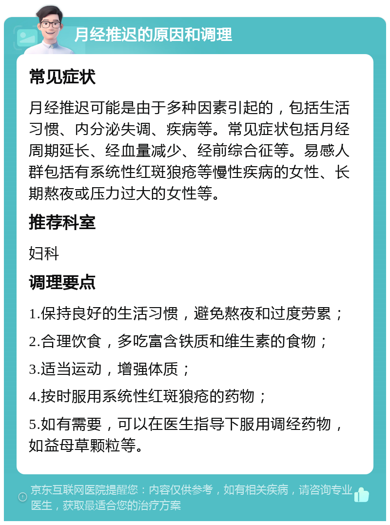 月经推迟的原因和调理 常见症状 月经推迟可能是由于多种因素引起的，包括生活习惯、内分泌失调、疾病等。常见症状包括月经周期延长、经血量减少、经前综合征等。易感人群包括有系统性红斑狼疮等慢性疾病的女性、长期熬夜或压力过大的女性等。 推荐科室 妇科 调理要点 1.保持良好的生活习惯，避免熬夜和过度劳累； 2.合理饮食，多吃富含铁质和维生素的食物； 3.适当运动，增强体质； 4.按时服用系统性红斑狼疮的药物； 5.如有需要，可以在医生指导下服用调经药物，如益母草颗粒等。