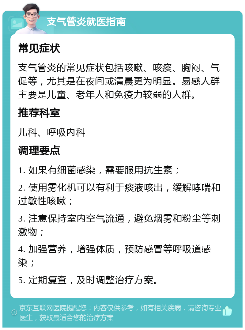 支气管炎就医指南 常见症状 支气管炎的常见症状包括咳嗽、咳痰、胸闷、气促等，尤其是在夜间或清晨更为明显。易感人群主要是儿童、老年人和免疫力较弱的人群。 推荐科室 儿科、呼吸内科 调理要点 1. 如果有细菌感染，需要服用抗生素； 2. 使用雾化机可以有利于痰液咳出，缓解哮喘和过敏性咳嗽； 3. 注意保持室内空气流通，避免烟雾和粉尘等刺激物； 4. 加强营养，增强体质，预防感冒等呼吸道感染； 5. 定期复查，及时调整治疗方案。