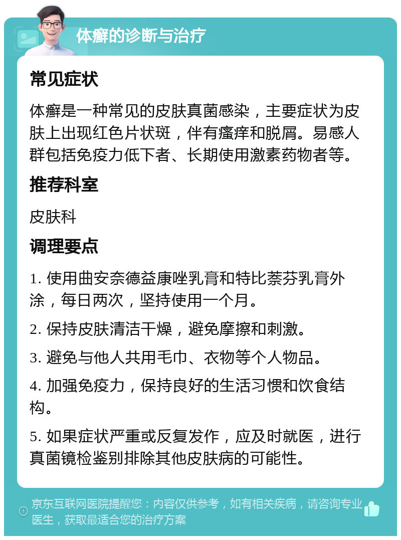 体癣的诊断与治疗 常见症状 体癣是一种常见的皮肤真菌感染，主要症状为皮肤上出现红色片状斑，伴有瘙痒和脱屑。易感人群包括免疫力低下者、长期使用激素药物者等。 推荐科室 皮肤科 调理要点 1. 使用曲安奈德益康唑乳膏和特比萘芬乳膏外涂，每日两次，坚持使用一个月。 2. 保持皮肤清洁干燥，避免摩擦和刺激。 3. 避免与他人共用毛巾、衣物等个人物品。 4. 加强免疫力，保持良好的生活习惯和饮食结构。 5. 如果症状严重或反复发作，应及时就医，进行真菌镜检鉴别排除其他皮肤病的可能性。