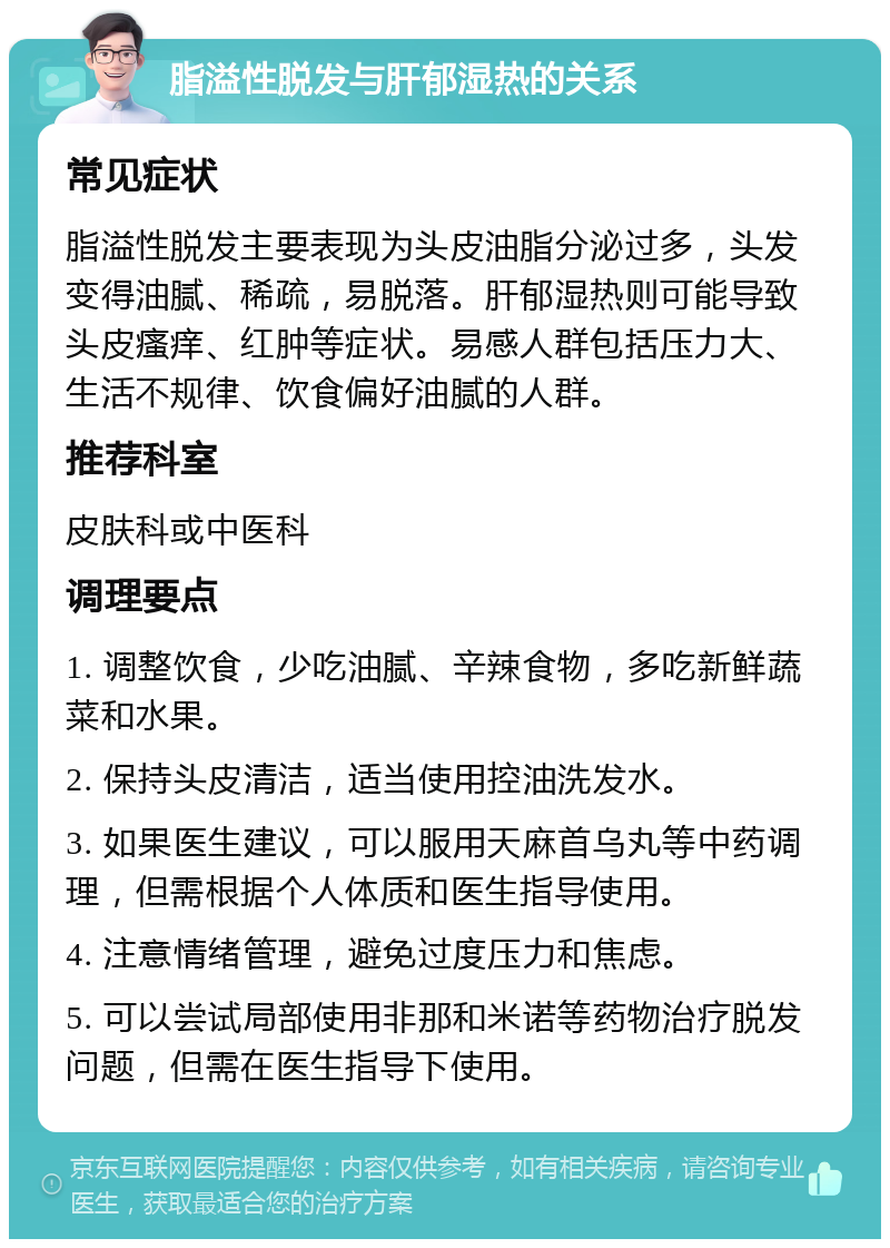 脂溢性脱发与肝郁湿热的关系 常见症状 脂溢性脱发主要表现为头皮油脂分泌过多，头发变得油腻、稀疏，易脱落。肝郁湿热则可能导致头皮瘙痒、红肿等症状。易感人群包括压力大、生活不规律、饮食偏好油腻的人群。 推荐科室 皮肤科或中医科 调理要点 1. 调整饮食，少吃油腻、辛辣食物，多吃新鲜蔬菜和水果。 2. 保持头皮清洁，适当使用控油洗发水。 3. 如果医生建议，可以服用天麻首乌丸等中药调理，但需根据个人体质和医生指导使用。 4. 注意情绪管理，避免过度压力和焦虑。 5. 可以尝试局部使用非那和米诺等药物治疗脱发问题，但需在医生指导下使用。