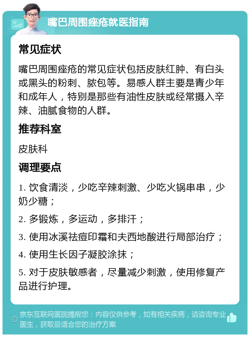 嘴巴周围痤疮就医指南 常见症状 嘴巴周围痤疮的常见症状包括皮肤红肿、有白头或黑头的粉刺、脓包等。易感人群主要是青少年和成年人，特别是那些有油性皮肤或经常摄入辛辣、油腻食物的人群。 推荐科室 皮肤科 调理要点 1. 饮食清淡，少吃辛辣刺激、少吃火锅串串，少奶少糖； 2. 多锻炼，多运动，多排汗； 3. 使用冰溪祛痘印霜和夫西地酸进行局部治疗； 4. 使用生长因子凝胶涂抹； 5. 对于皮肤敏感者，尽量减少刺激，使用修复产品进行护理。