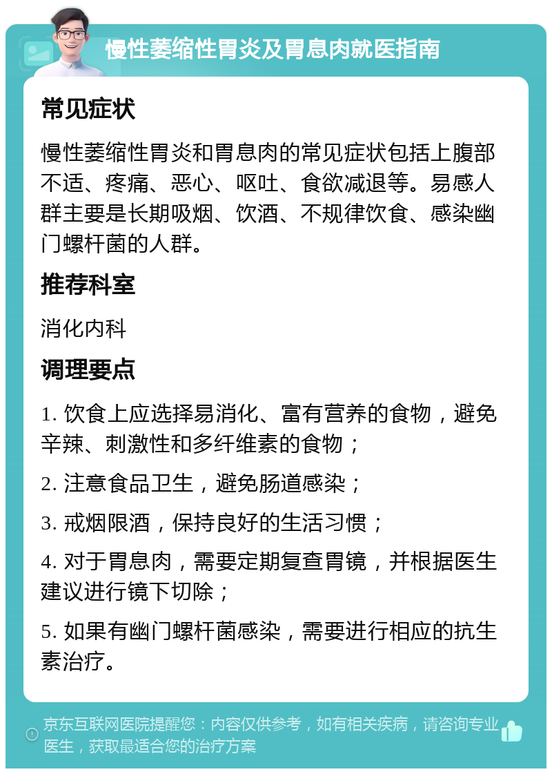 慢性萎缩性胃炎及胃息肉就医指南 常见症状 慢性萎缩性胃炎和胃息肉的常见症状包括上腹部不适、疼痛、恶心、呕吐、食欲减退等。易感人群主要是长期吸烟、饮酒、不规律饮食、感染幽门螺杆菌的人群。 推荐科室 消化内科 调理要点 1. 饮食上应选择易消化、富有营养的食物，避免辛辣、刺激性和多纤维素的食物； 2. 注意食品卫生，避免肠道感染； 3. 戒烟限酒，保持良好的生活习惯； 4. 对于胃息肉，需要定期复查胃镜，并根据医生建议进行镜下切除； 5. 如果有幽门螺杆菌感染，需要进行相应的抗生素治疗。