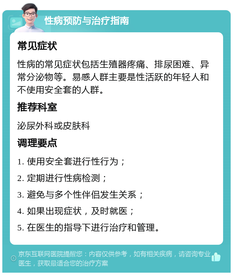 性病预防与治疗指南 常见症状 性病的常见症状包括生殖器疼痛、排尿困难、异常分泌物等。易感人群主要是性活跃的年轻人和不使用安全套的人群。 推荐科室 泌尿外科或皮肤科 调理要点 1. 使用安全套进行性行为； 2. 定期进行性病检测； 3. 避免与多个性伴侣发生关系； 4. 如果出现症状，及时就医； 5. 在医生的指导下进行治疗和管理。