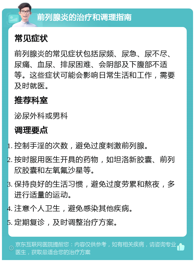 前列腺炎的治疗和调理指南 常见症状 前列腺炎的常见症状包括尿频、尿急、尿不尽、尿痛、血尿、排尿困难、会阴部及下腹部不适等。这些症状可能会影响日常生活和工作，需要及时就医。 推荐科室 泌尿外科或男科 调理要点 控制手淫的次数，避免过度刺激前列腺。 按时服用医生开具的药物，如坦洛新胶囊、前列欣胶囊和左氧氟沙星等。 保持良好的生活习惯，避免过度劳累和熬夜，多进行适量的运动。 注意个人卫生，避免感染其他疾病。 定期复诊，及时调整治疗方案。