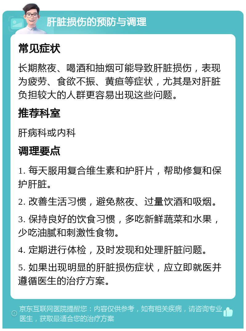 肝脏损伤的预防与调理 常见症状 长期熬夜、喝酒和抽烟可能导致肝脏损伤，表现为疲劳、食欲不振、黄疸等症状，尤其是对肝脏负担较大的人群更容易出现这些问题。 推荐科室 肝病科或内科 调理要点 1. 每天服用复合维生素和护肝片，帮助修复和保护肝脏。 2. 改善生活习惯，避免熬夜、过量饮酒和吸烟。 3. 保持良好的饮食习惯，多吃新鲜蔬菜和水果，少吃油腻和刺激性食物。 4. 定期进行体检，及时发现和处理肝脏问题。 5. 如果出现明显的肝脏损伤症状，应立即就医并遵循医生的治疗方案。