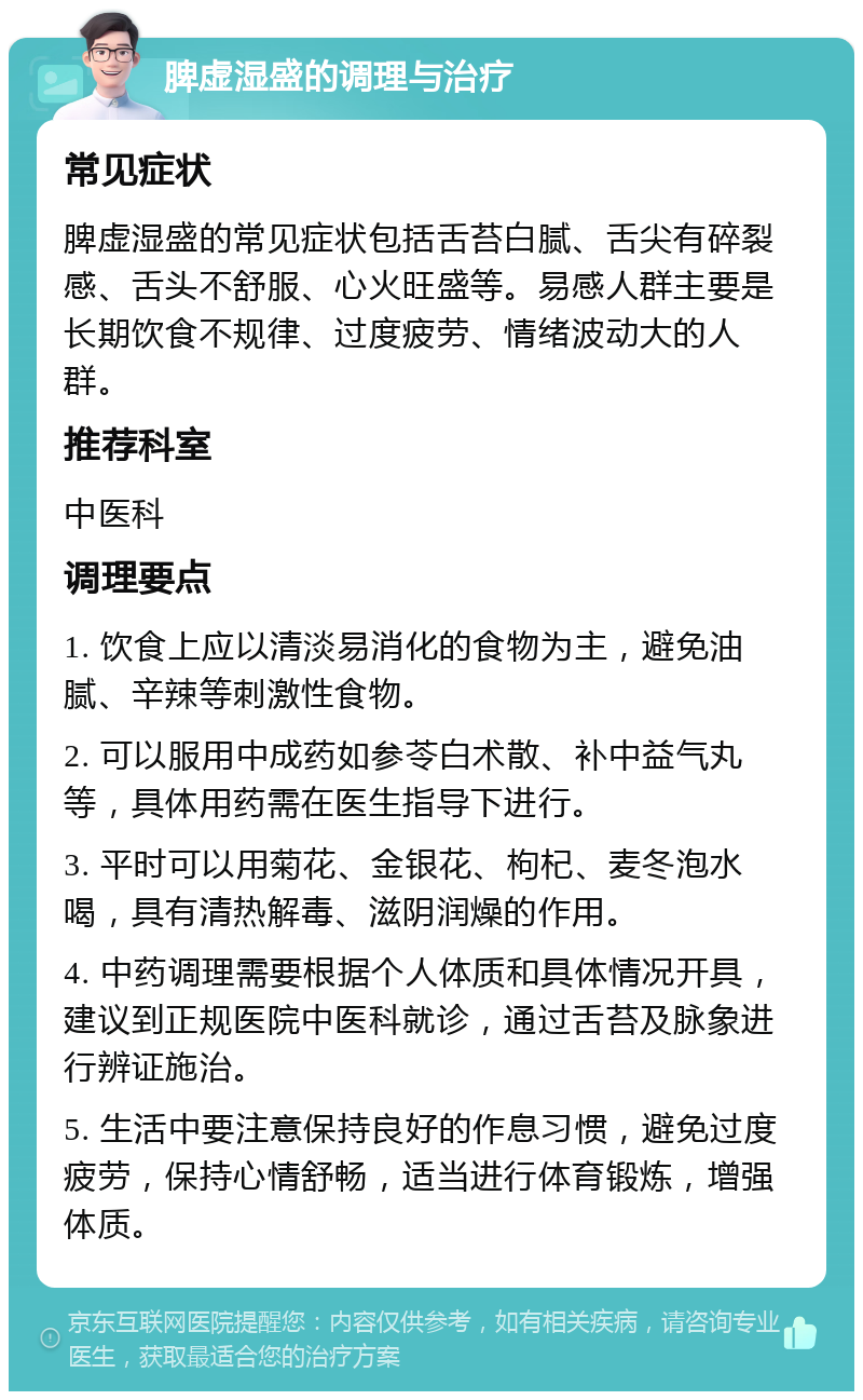 脾虚湿盛的调理与治疗 常见症状 脾虚湿盛的常见症状包括舌苔白腻、舌尖有碎裂感、舌头不舒服、心火旺盛等。易感人群主要是长期饮食不规律、过度疲劳、情绪波动大的人群。 推荐科室 中医科 调理要点 1. 饮食上应以清淡易消化的食物为主，避免油腻、辛辣等刺激性食物。 2. 可以服用中成药如参苓白术散、补中益气丸等，具体用药需在医生指导下进行。 3. 平时可以用菊花、金银花、枸杞、麦冬泡水喝，具有清热解毒、滋阴润燥的作用。 4. 中药调理需要根据个人体质和具体情况开具，建议到正规医院中医科就诊，通过舌苔及脉象进行辨证施治。 5. 生活中要注意保持良好的作息习惯，避免过度疲劳，保持心情舒畅，适当进行体育锻炼，增强体质。